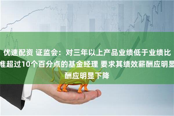优速配资 证监会：对三年以上产品业绩低于业绩比较基准超过10个百分点的基金经理 要求其绩效薪酬应明显下降