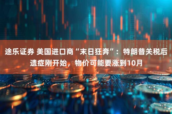 途乐证券 美国进口商“末日狂奔”：特朗普关税后遗症刚开始，物价可能要涨到10月