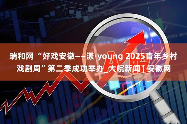 瑞和网 “好戏安徽——漾·young 2025青年乡村戏剧周”第二季成功举办_大皖新闻 | 安徽网