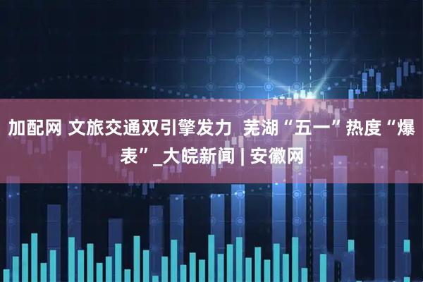 加配网 文旅交通双引擎发力  芜湖“五一”热度“爆表”_大皖新闻 | 安徽网