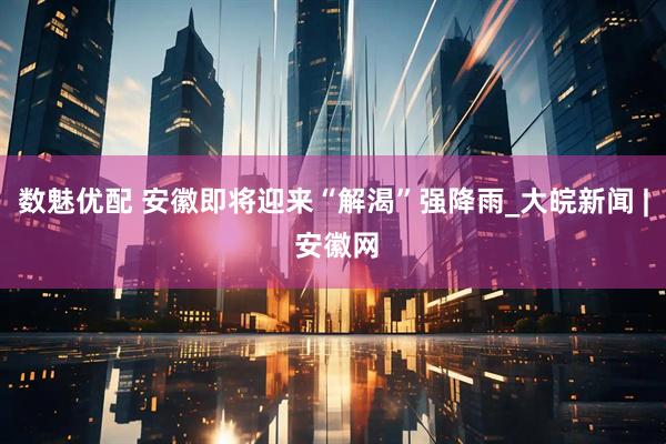 数魅优配 安徽即将迎来“解渴”强降雨_大皖新闻 | 安徽网