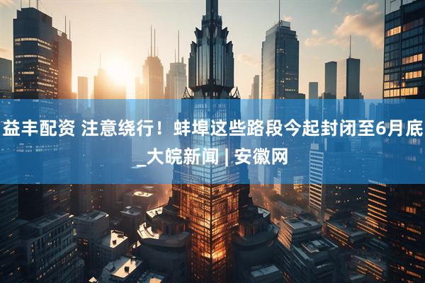 益丰配资 注意绕行！蚌埠这些路段今起封闭至6月底_大皖新闻 | 安徽网