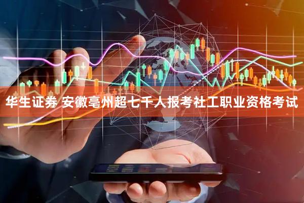 华生证券 安徽亳州超七千人报考社工职业资格考试