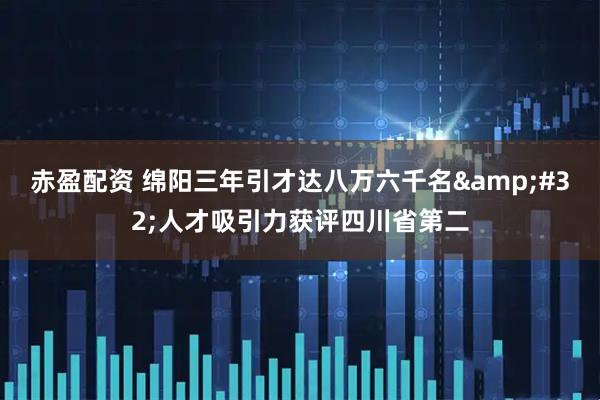 赤盈配资 绵阳三年引才达八万六千名&#32;人才吸引力获评四川省第二