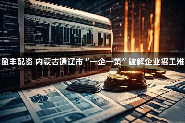 盈丰配资 内蒙古通辽市“一企一策”破解企业招工难