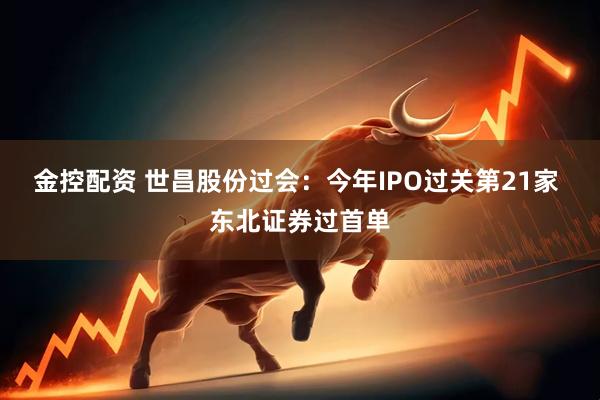金控配资 世昌股份过会：今年IPO过关第21家 东北证券过首单