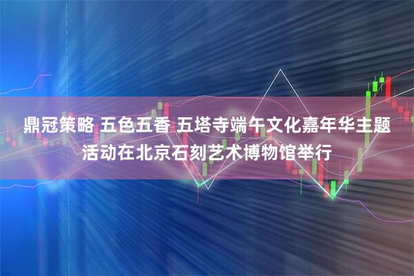 鼎冠策略 五色五香 五塔寺端午文化嘉年华主题活动在北京石刻艺术博物馆举行