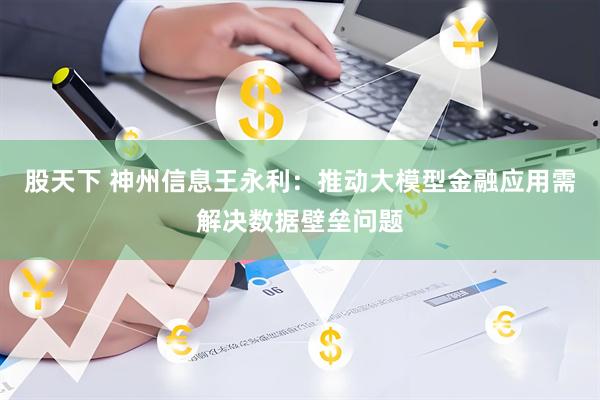 股天下 神州信息王永利：推动大模型金融应用需解决数据壁垒问题