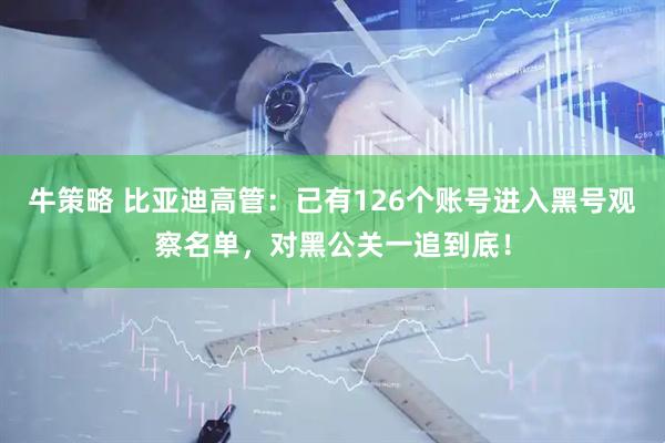 牛策略 比亚迪高管：已有126个账号进入黑号观察名单，对黑公关一追到底！