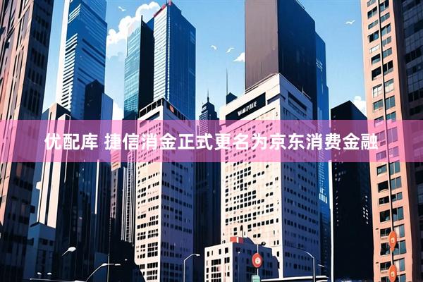 优配库 捷信消金正式更名为京东消费金融