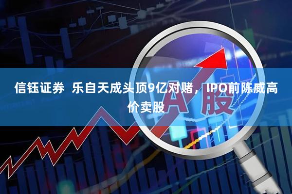 信钰证券  乐自天成头顶9亿对赌，IPO前陈威高价卖股