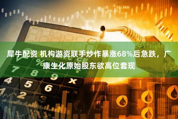 犀牛配资 机构游资联手炒作暴涨68%后急跌，广康生化原始股东欲高位套现