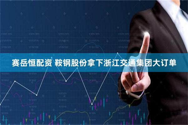 赛岳恒配资 鞍钢股份拿下浙江交通集团大订单