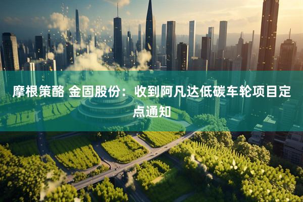 摩根策酪 金固股份：收到阿凡达低碳车轮项目定点通知