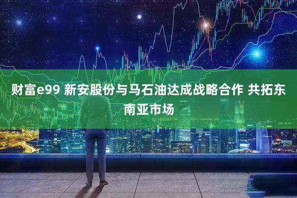 财富e99 新安股份与马石油达成战略合作 共拓东南亚市场