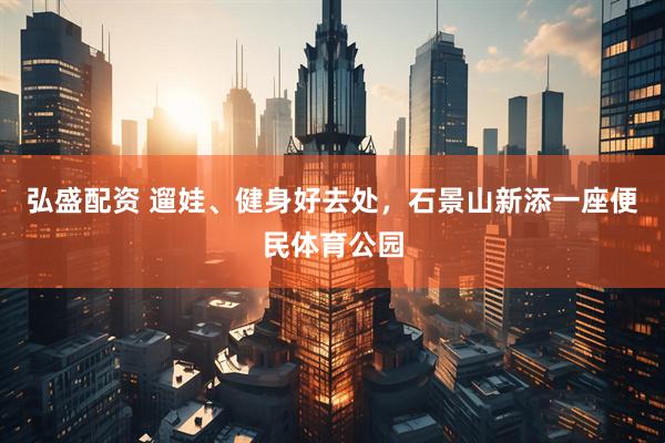 弘盛配资 遛娃、健身好去处，石景山新添一座便民体育公园