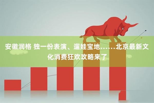 安徽润格 独一份表演、遛娃宝地……北京最新文化消费狂欢攻略来了