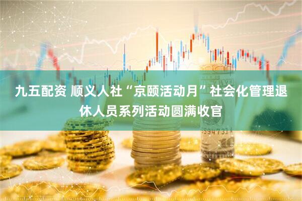 九五配资 顺义人社“京颐活动月”社会化管理退休人员系列活动圆满收官