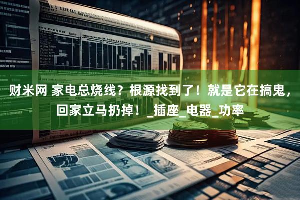 财米网 家电总烧线？根源找到了！就是它在搞鬼，回家立马扔掉！_插座_电器_功率