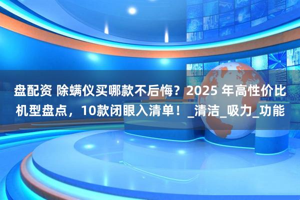 盘配资 除螨仪买哪款不后悔？2025 年高性价比机型盘点，10款闭眼入清单！_清洁_吸力_功能