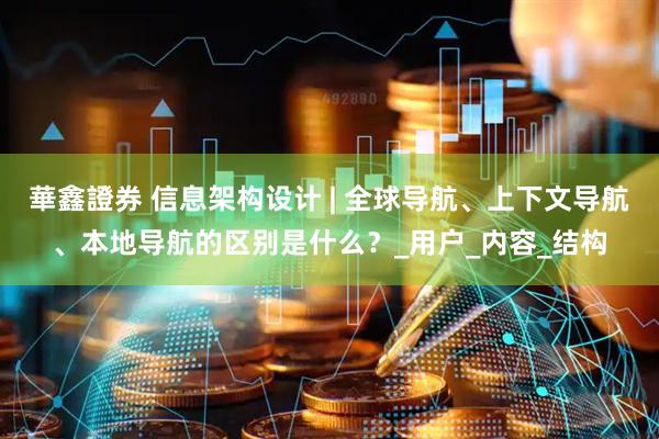 華鑫證券 信息架构设计 | 全球导航、上下文导航、本地导航的区别是什么？_用户_内容_结构