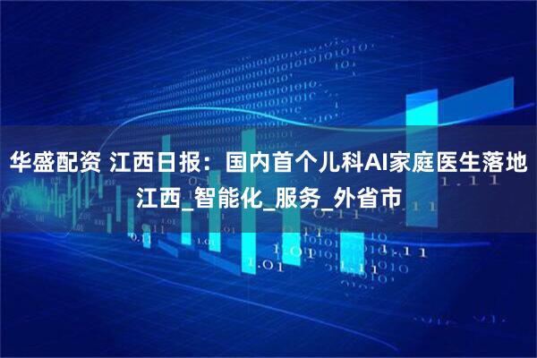 华盛配资 江西日报：国内首个儿科AI家庭医生落地江西_智能化_服务_外省市