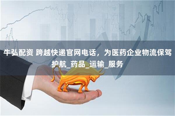 牛弘配资 跨越快递官网电话，为医药企业物流保驾护航_药品_运输_服务