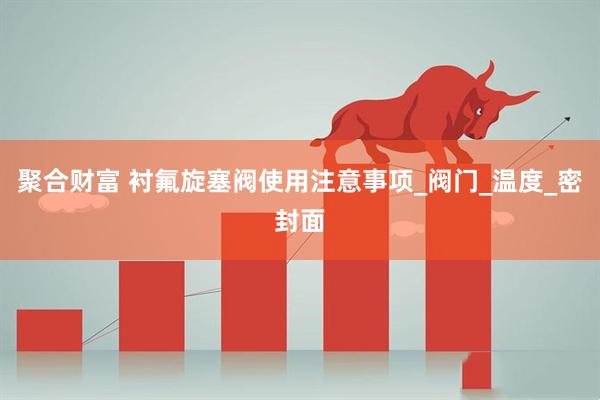 聚合财富 衬氟旋塞阀使用注意事项_阀门_温度_密封面