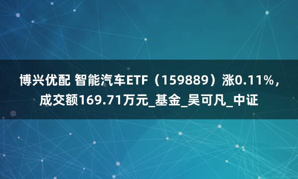 博兴优配 智能汽车ETF（159889）涨0.11%，成交额169.71万元_基金_吴可凡_中证