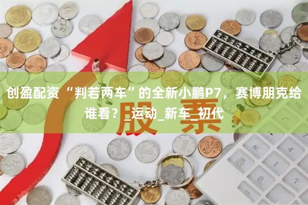 创盈配资 “判若两车”的全新小鹏P7，赛博朋克给谁看？_运动_新车_初代