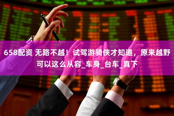 658配资 无路不越！试驾游骑侠才知道，原来越野可以这么从容_车身_台车_真下