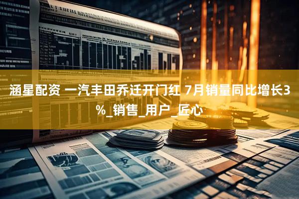 涵星配资 一汽丰田乔迁开门红 7月销量同比增长3%_销售_用户_匠心