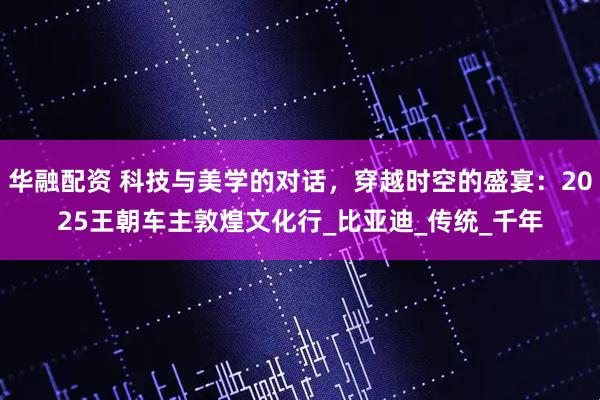 华融配资 科技与美学的对话，穿越时空的盛宴：2025王朝车主敦煌文化行_比亚迪_传统_千年