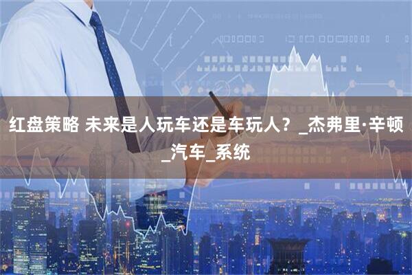 红盘策略 未来是人玩车还是车玩人？_杰弗里·辛顿_汽车_系统