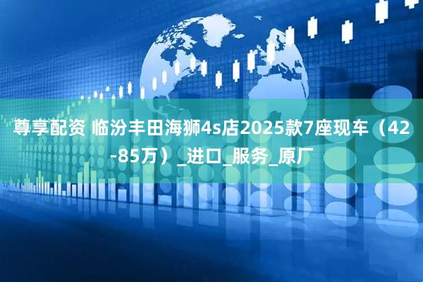 尊享配资 临汾丰田海狮4s店2025款7座现车（42-85万）_进口_服务_原厂