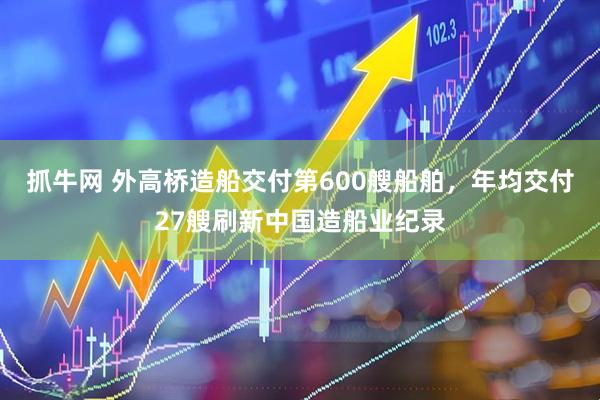 抓牛网 外高桥造船交付第600艘船舶，年均交付27艘刷新中国造船业纪录