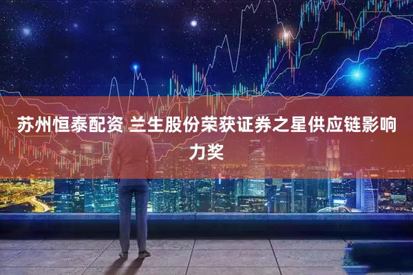 苏州恒泰配资 兰生股份荣获证券之星供应链影响力奖