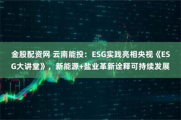 金股配资网 云南能投：ESG实践亮相央视《ESG大讲堂》，新能源+盐业革新诠释可持续发展