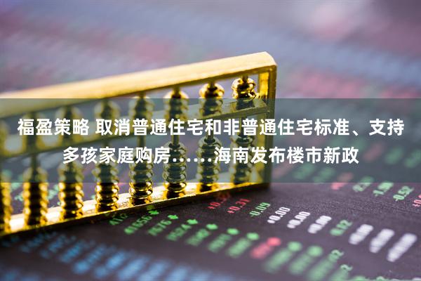 福盈策略 取消普通住宅和非普通住宅标准、支持多孩家庭购房……海南发布楼市新政