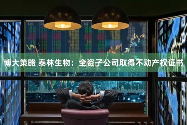 博大策略 泰林生物：全资子公司取得不动产权证书