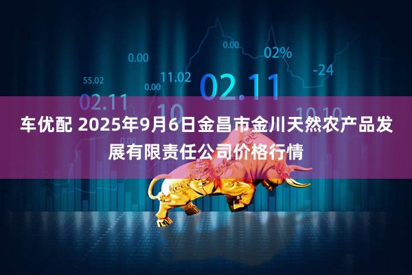 车优配 2025年9月6日金昌市金川天然农产品发展有限责任公司价格行情
