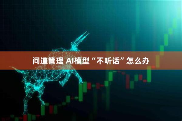 问道管理 AI模型“不听话”怎么办