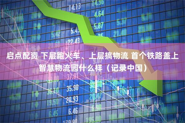启点配资 下层跑火车、上层搞物流 首个铁路盖上智慧物流园什么样（记录中国）