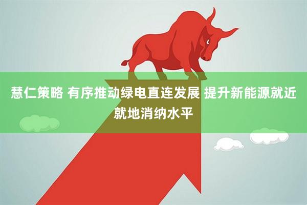 慧仁策略 有序推动绿电直连发展 提升新能源就近就地消纳水平