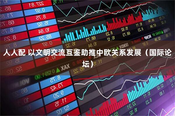 人人配 以文明交流互鉴助推中欧关系发展（国际论坛）