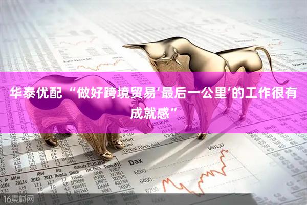 华泰优配 “做好跨境贸易‘最后一公里’的工作很有成就感”