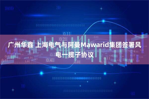 广州华鑫 上海电气与阿曼Mawarid集团签署风电一揽子协议