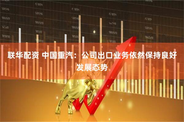 联华配资 中国重汽：公司出口业务依然保持良好发展态势