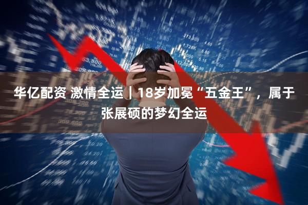 华亿配资 激情全运｜18岁加冕“五金王”，属于张展硕的梦幻全运