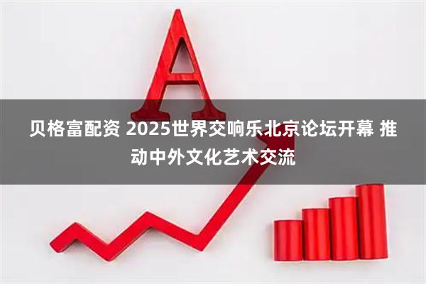 贝格富配资 2025世界交响乐北京论坛开幕&#32;推动中外文化艺术交流